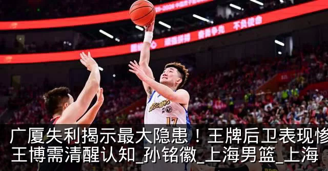 广厦失利揭示最大隐患!王牌后卫表现惨淡,王博需清醒认知_孙铭徽_上海男篮_上海