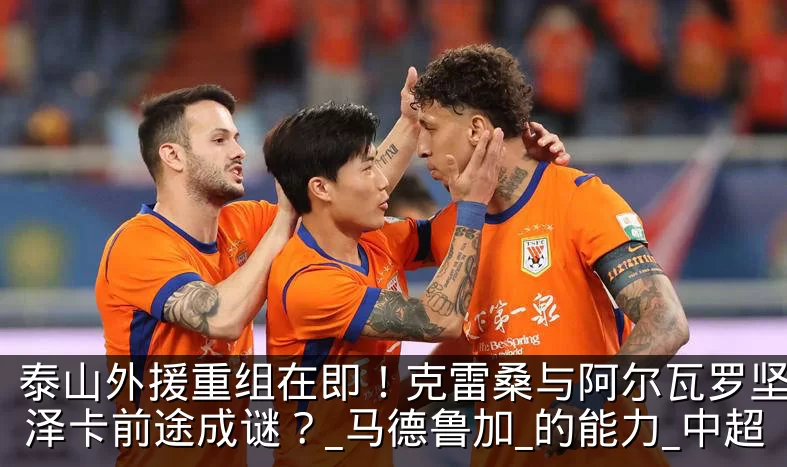泰山外援重组在即!克雷桑与阿尔瓦罗坚守,泽卡前途成谜?_马德鲁加_的能力_中超