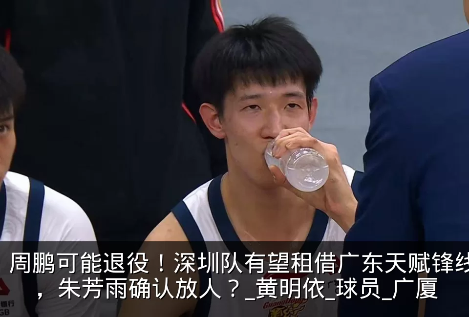 周鹏可能退役!深圳队有望租借广东天赋锋线,朱芳雨确认放人?_黄明依_球员_广厦